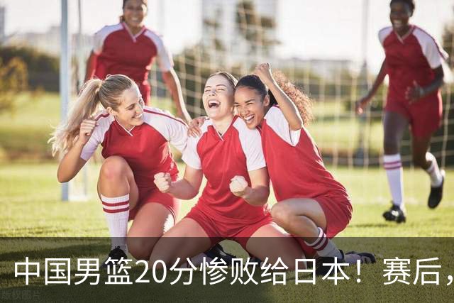 中国男篮20分惨败给日本！赛后，中国队队长胡明轩最新采访出炉，听听他说了啥
